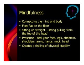 Mindfulness
  Connecting the mind and body
  Feet flat on the floor
  sitting up straight – string pulling from
   the top of the head
  Presence – feel your feet, legs, abdomin,
   shoulders, arms, hands, neck, head
  Creates a feeling of physical stability
 