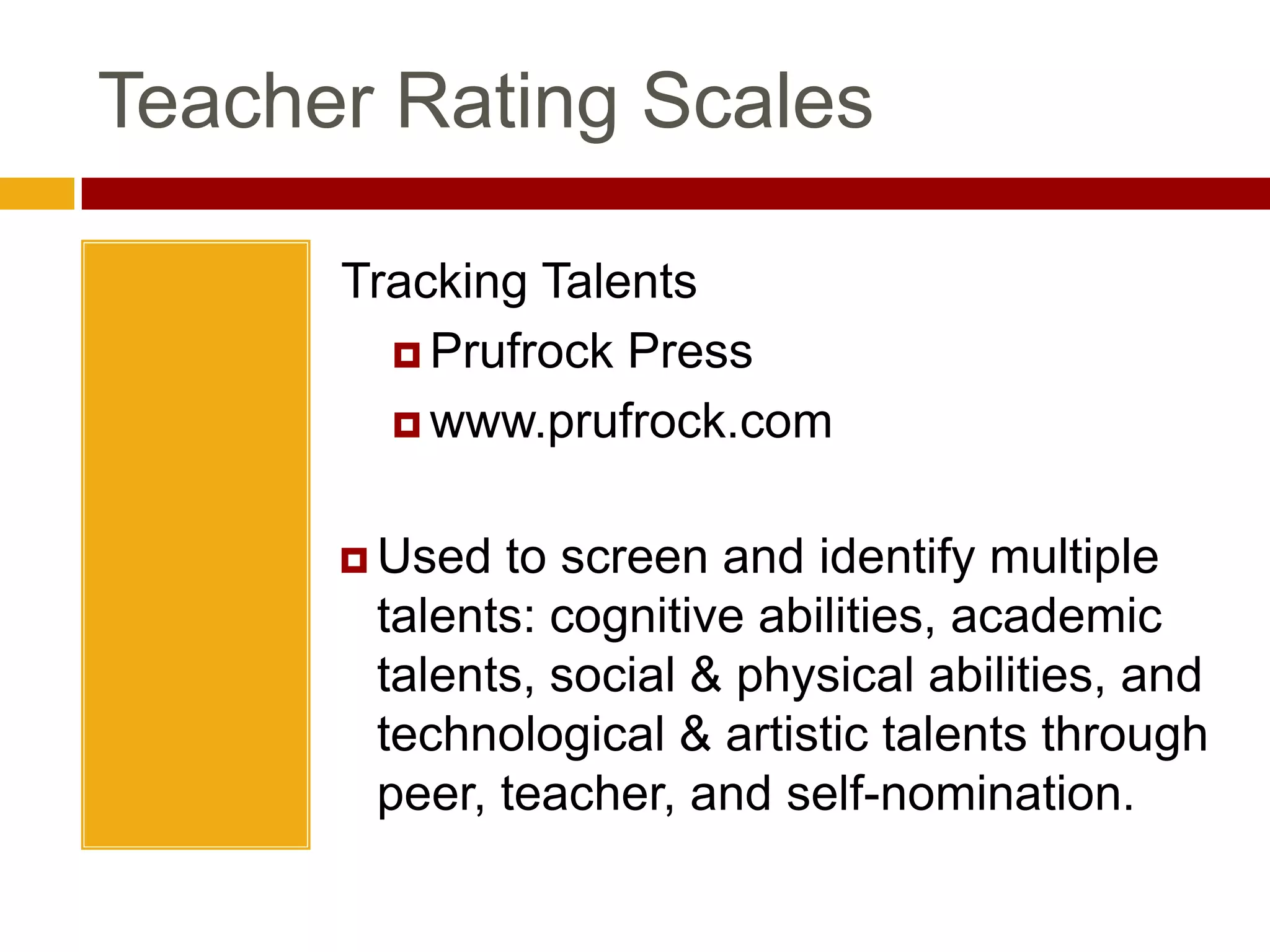 Teacher Rating ScalesGifted and Talented Evaluation ScalesPro-edwww.proedinc.comTeachers rate intellectual ability academic skills, creativity, leadership, and artistic talentTeacher Rating ScalesTracking TalentsPrufrock Presswww.prufrock.comUsed to screen and identify multiple talents: cognitive abilities, academic talents, social & physical abilities, and technological & artistic talents through peer, teacher, and self-nomination.Teacher Rating ScalesSRBCSSScales for Rating the Behavioral Characteristics of Superior StudentsCreative Learning Presswww.creativelearningpress.comTeachers assess students on 10 dimensions: learning, motivation, creativity, leadership, art, music, dramatics, planning, communication (precision), and communication (expressiveness)SRBCSSSRBCSS:	Scales for Rating the Behavioral Characteristics of Superior StudentsOnline SampleTechnical and Administrative ManualSRBCSS Online