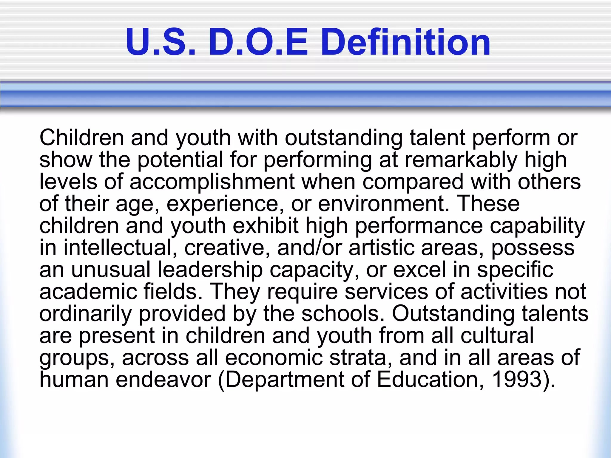 U.S. D.O.E Definition	Children and youth with outstanding talent perform or show the potential for performing at remarkably high levels of accomplishment when compared with others of their age, experience, or environment. These children and youth exhibit high performance capability in intellectual, creative, and/or artistic areas, possess an unusual leadership capacity, or excel in specific academic fields. They require services of activities not ordinarily provided by the schools. Outstanding talents are present in children and youth from all cultural groups, across all economic strata, and in all areas of human endeavor (Department of Education, 1993).