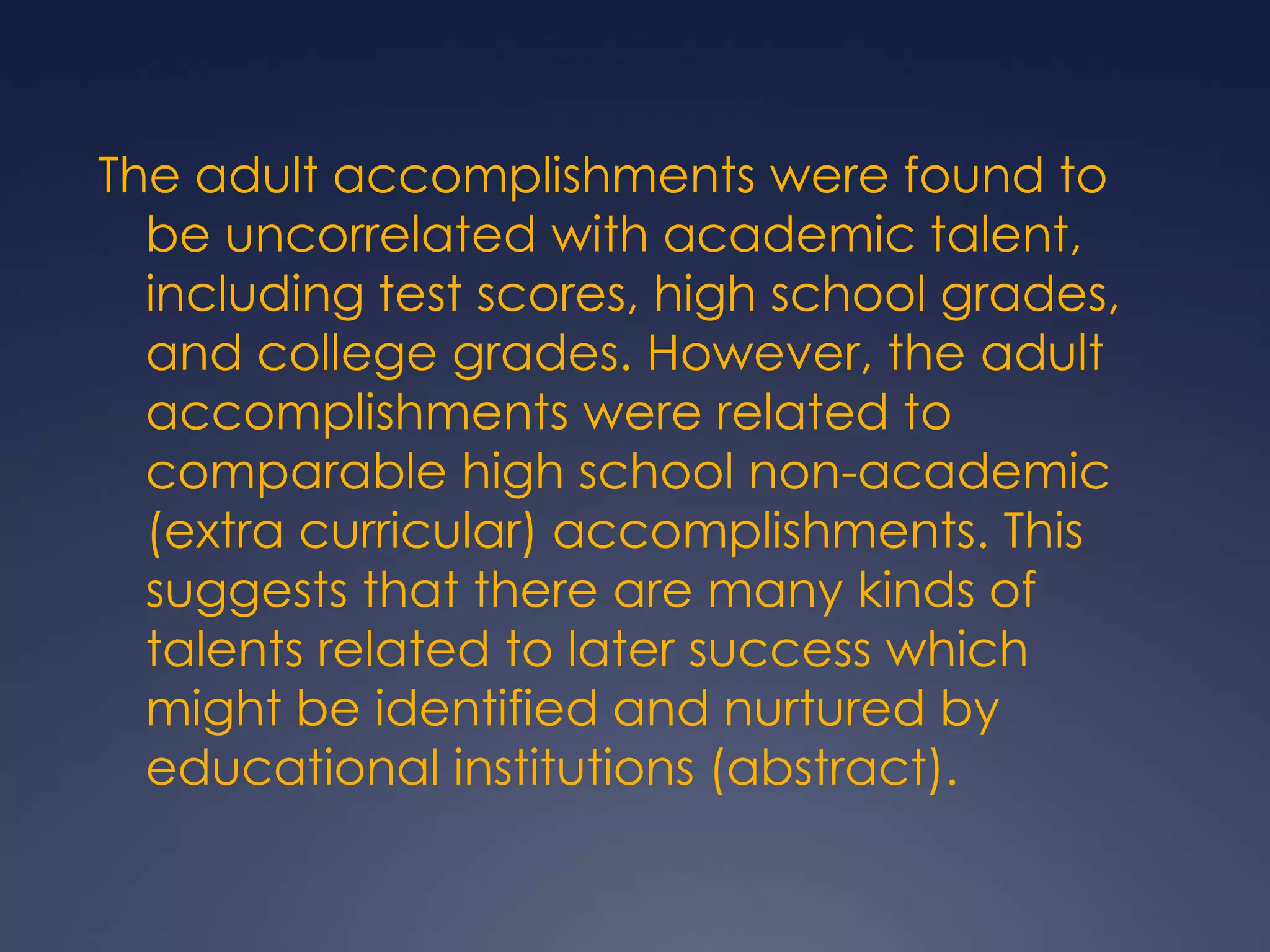 The adult accomplishments were found to be uncorrelated with academic talent, including test scores, high school grades, and college grades. However, the adult accomplishments were related to comparable high school non-academic (extra curricular) accomplishments. This suggests that there are many kinds of talents related to later success which might be identified and nurtured by educational institutions (abstract).