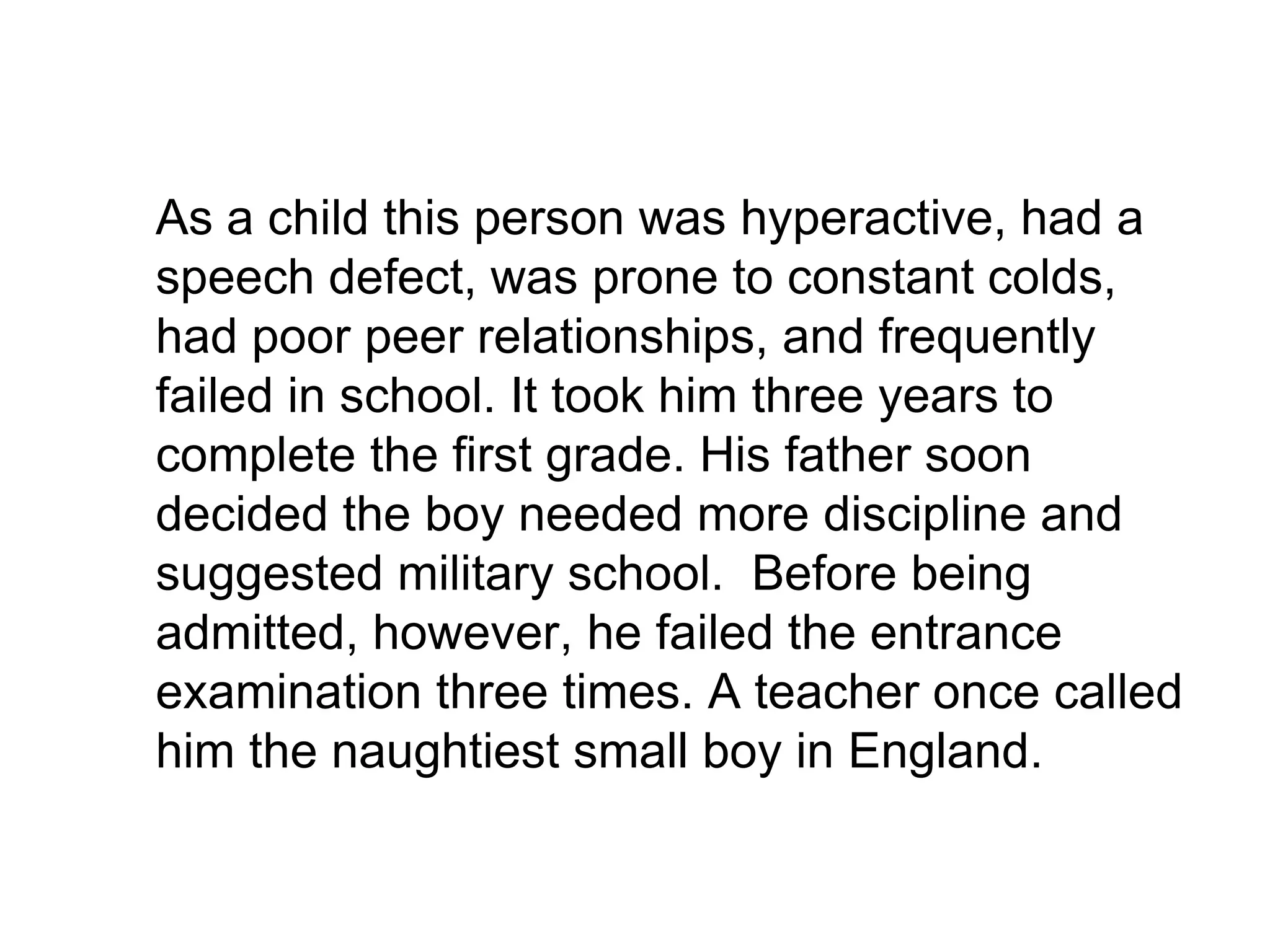 	As a child this person was hyperactive, had a speech defect, was prone to constant colds, had poor peer relationships, and frequently failed in school. It took him three years to complete the first grade. His father soon decided the boy needed more discipline and suggested military school.  Before being admitted, however, he failed the entrance examination three times. A teacher once called him the naughtiest small boy in England. 