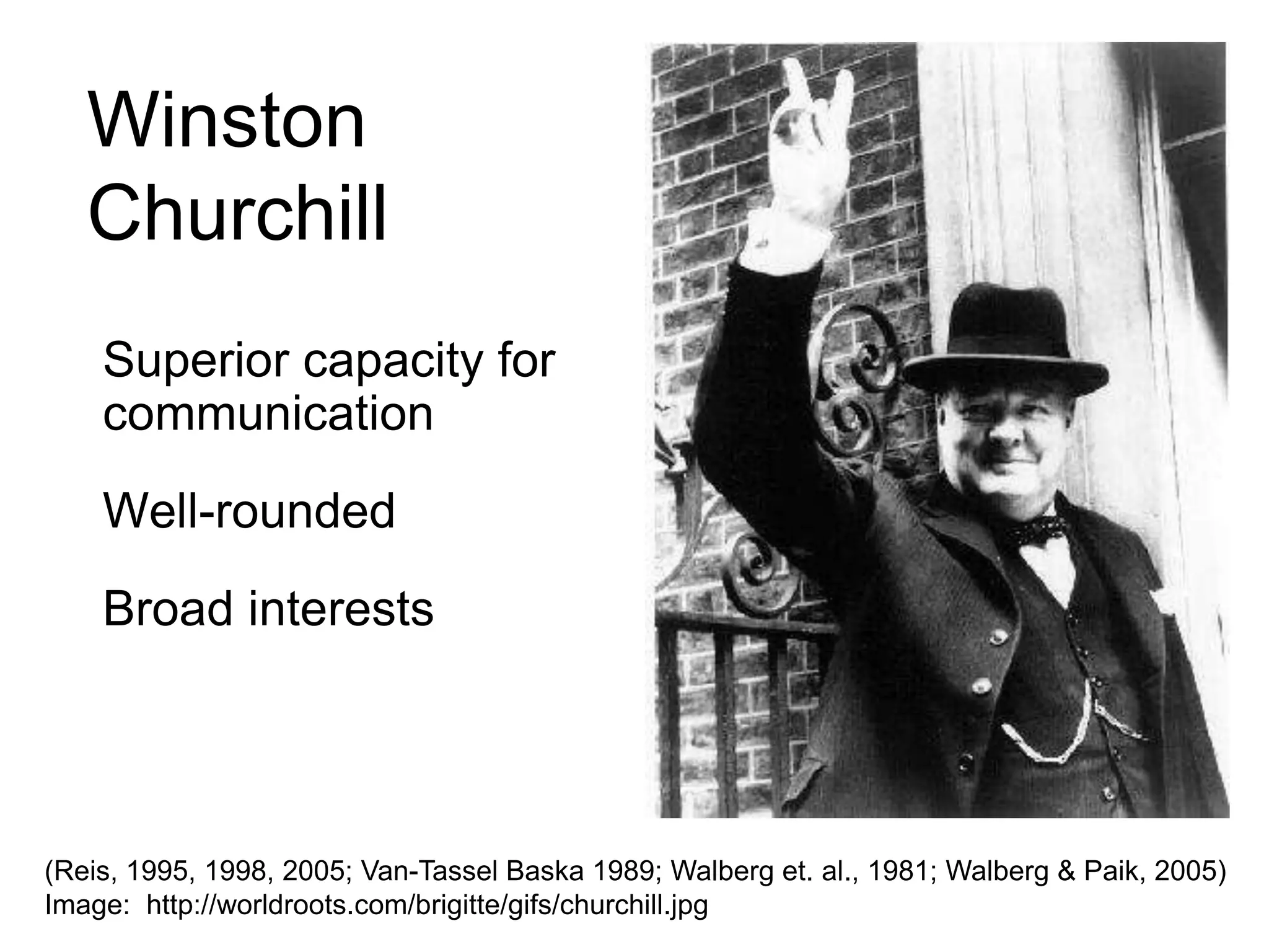 WinstonChurchill	Superior capacity for communication	Well-rounded	Broad interests(Reis, 1995, 1998, 2005; Van-Tassel Baska 1989; Walberg et. al., 1981; Walberg & Paik, 2005) Image:  http://worldroots.com/brigitte/gifs/churchill.jpg