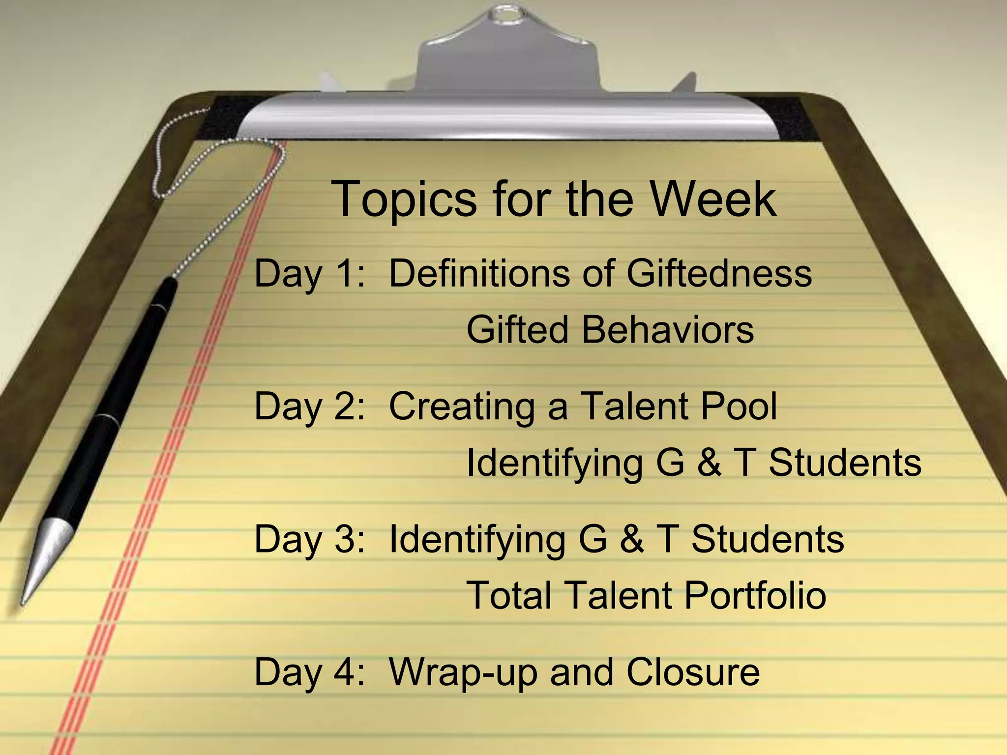 Topics for the WeekDay 1:  Definitions of Giftedness			 Gifted BehaviorsDay 2:  Creating a Talent Pool			 Identifying G & T StudentsDay 3:  Identifying G & T Students			 Total Talent PortfolioDay 4:  Wrap-up and Closure