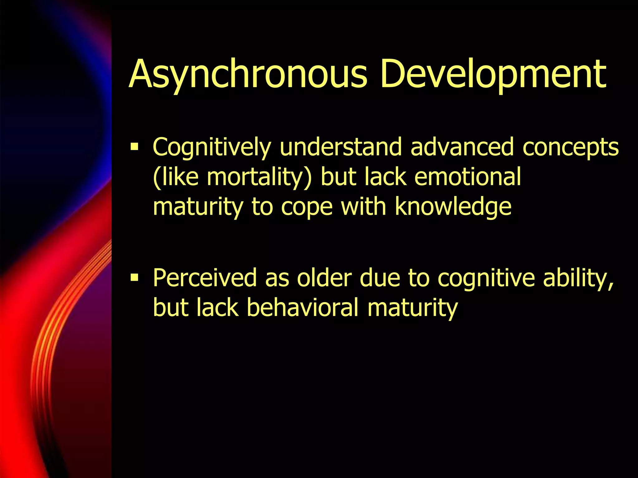 Asynchronous DevelopmentCognitively understand advanced concepts (like mortality) but lack emotional maturity to cope with knowledgePerceived as older due to cognitive ability, but lack behavioral maturity
