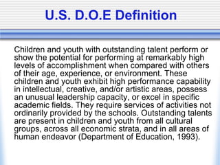 U.S. D.O.E Definition	Children and youth with outstanding talent perform or show the potential for performing at remarkably high levels of accomplishment when compared with others of their age, experience, or environment. These children and youth exhibit high performance capability in intellectual, creative, and/or artistic areas, possess an unusual leadership capacity, or excel in specific academic fields. They require services of activities not ordinarily provided by the schools. Outstanding talents are present in children and youth from all cultural groups, across all economic strata, and in all areas of human endeavor (Department of Education, 1993).