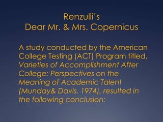 Renzulli’sDear Mr. & Mrs. Copernicus	A study conducted by the American College Testing (ACT) Program titled, Varieties of Accomplishment After College: Perspectives on the Meaning of Academic Talent (Munday & Davis, 1974), resulted in the following conclusion: