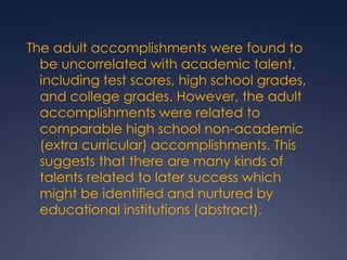 The adult accomplishments were found to be uncorrelated with academic talent, including test scores, high school grades, and college grades. However, the adult accomplishments were related to comparable high school non-academic (extra curricular) accomplishments. This suggests that there are many kinds of talents related to later success which might be identified and nurtured by educational institutions (abstract).