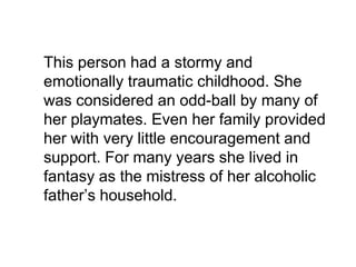 	This person had a stormy and emotionally traumatic childhood. She was considered an odd-ball by many of her playmates. Even her family provided her with very little encouragement and support. For many years she lived in fantasy as the mistress of her alcoholic father’s household. 