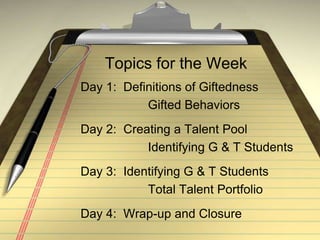 Topics for the WeekDay 1:  Definitions of Giftedness			 Gifted BehaviorsDay 2:  Creating a Talent Pool			 Identifying G & T StudentsDay 3:  Identifying G & T Students			 Total Talent PortfolioDay 4:  Wrap-up and Closure