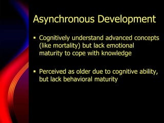 Asynchronous DevelopmentCognitively understand advanced concepts (like mortality) but lack emotional maturity to cope with knowledgePerceived as older due to cognitive ability, but lack behavioral maturity