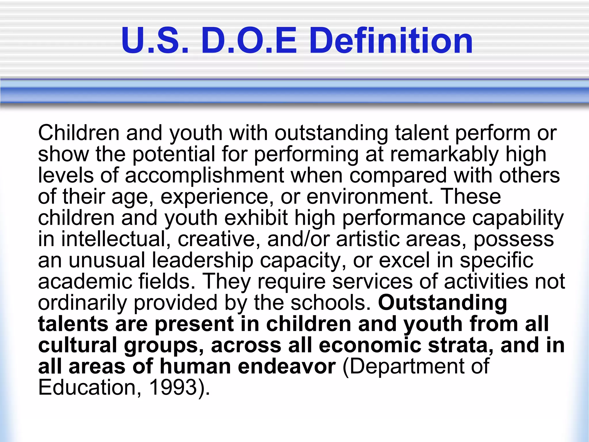 U.S. D.O.E Definition	Children and youth with outstanding talent perform or show the potential for performing at remarkably high levels of accomplishment when compared with others of their age, experience, or environment. These children and youth exhibit high performance capability in intellectual, creative, and/or artistic areas, possess an unusual leadership capacity, or excel in specific academic fields. They require services of activities not ordinarily provided by the schools. Outstanding talents are present in children and youth from all cultural groups, across all economic strata, and in all areas of human endeavor (Department of Education, 1993).
