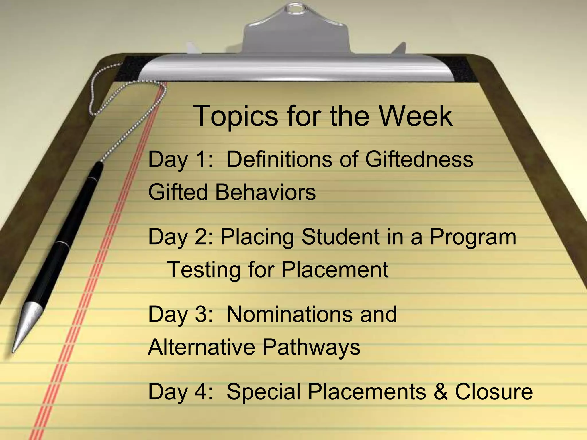 Topics for the WeekDay 1:  Definitions of GiftednessGifted BehaviorsDay 2: Placing Student in a Program   Testing for PlacementDay 3:  Nominations andAlternative PathwaysDay 4:  Special Placements & Closure