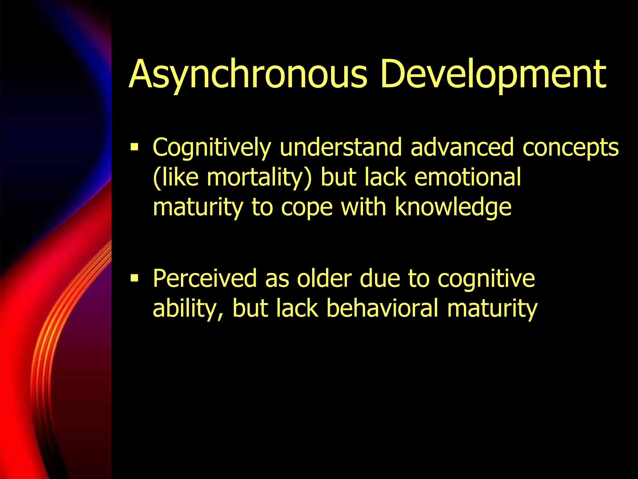 Asynchronous DevelopmentCognitively understand advanced concepts (like mortality) but lack emotional maturity to cope with knowledgePerceived as older due to cognitive ability, but lack behavioral maturity