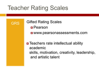 Teacher Rating ScalesGATESGifted and Talented Evaluation ScalesPro-edwww.proedinc.comTeachers rate intellectual ability academic skills, creativity, leadership, and artistic talentTeacher Rating ScalesGRSGifted Rating ScalesPearsonwww.pearsonassessments.comTeachers rate intellectual ability academic skills, motivation, creativity, leadership, and artistic talentTeacher Rating ScalesTracking TalentsPrufrock Presswww.prufrock.comUsed to screen and identify multiple talents: cognitive abilities, academic talents, social & physical abilities, and technological & artistic talents through peer, teacher, and self-nomination.Teacher Rating ScalesCABClinical Assessment of BehaviorPARwww4.parinc.comAssesses teachers’ and parents’ perceptions of students’ behavioral functioning including important behaviors associated with giftedness.Teacher Rating ScalesSRBCSSScales for Rating the Behavioral Characteristics of Superior StudentsCreative Learning Presswww.creativelearningpress.comTeachers assess students on 10 dimensions: learning, motivation, creativity, leadership, art, music, dramatics, planning, communication (precision), and communication (expressiveness)Step 3: Alternate PathwaysDefined locallyAllows program to reflectNeeds of student populationDemographics of district populationAllows for non-traditional students to receive services