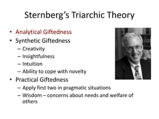 Sternberg’s Triarchic TheoryAnalytical GiftednessSynthetic GiftednessCreativityInsightfulnessIntuitionAbility to cope with noveltyPractical GiftednessApply first two in pragmatic situationsWisdom – concerns about needs and welfare of others