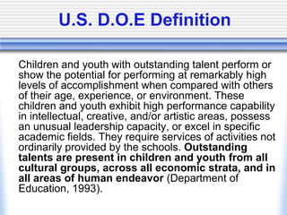 U.S. D.O.E Definition	Children and youth with outstanding talent perform or show the potential for performing at remarkably high levels of accomplishment when compared with others of their age, experience, or environment. These children and youth exhibit high performance capability in intellectual, creative, and/or artistic areas, possess an unusual leadership capacity, or excel in specific academic fields. They require services of activities not ordinarily provided by the schools. Outstanding talents are present in children and youth from all cultural groups, across all economic strata, and in all areas of human endeavor (Department of Education, 1993).