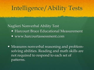 Intelligence/Ability TestsCognitive Abilities Test Form 6 (CogAT)Riverside Publishingwww.riverpub.com/Measures both general and specific reasoning abilities in three areas: verbal, quantitative, and nonverbal