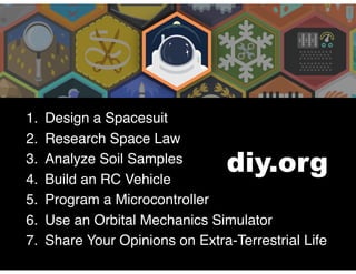 1. Design a Spacesuit
2. Research Space Law
3. Analyze Soil Samples
4. Build an RC Vehicle
5. Program a Microcontroller
6. Use an Orbital Mechanics Simulator
7. Share Your Opinions on Extra-Terrestrial Life
diy.org
 