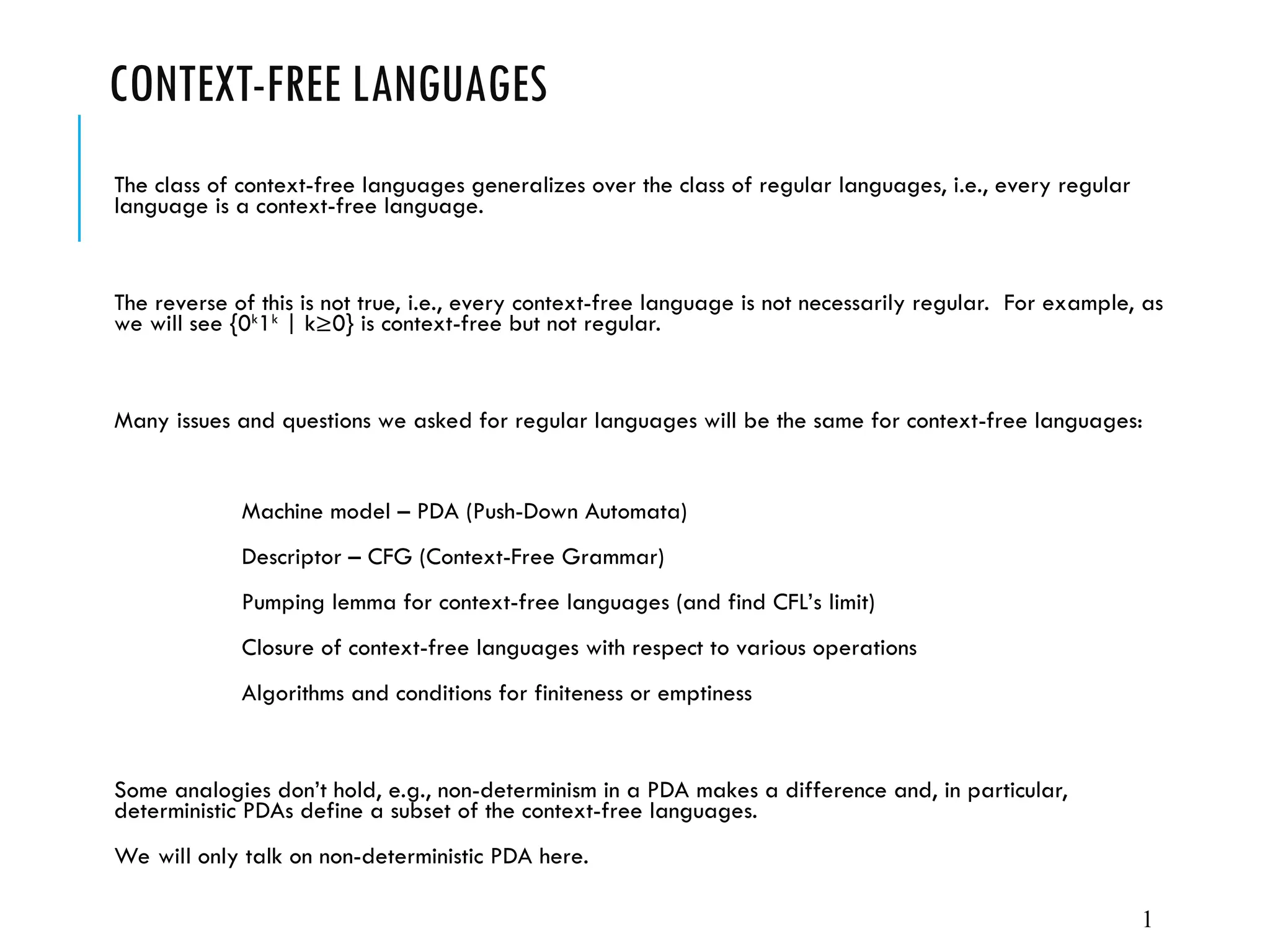 CONTEXT-FREE LANGUAGES
The class of context-free languages generalizes over the class of regular languages, i.e., every regular
language is a context-free language.
The reverse of this is not true, i.e., every context-free language is not necessarily regular. For example, as
we will see {0k
1k
| k≥0} is context-free but not regular.
Many issues and questions we asked for regular languages will be the same for context-free languages:
Machine model – PDA (Push-Down Automata)
Descriptor – CFG (Context-Free Grammar)
Pumping lemma for context-free languages (and find CFL’s limit)
Closure of context-free languages with respect to various operations
Algorithms and conditions for finiteness or emptiness
Some analogies don’t hold, e.g., non-determinism in a PDA makes a difference and, in particular,
deterministic PDAs define a subset of the context-free languages.
We will only talk on non-deterministic PDA here.
1
 