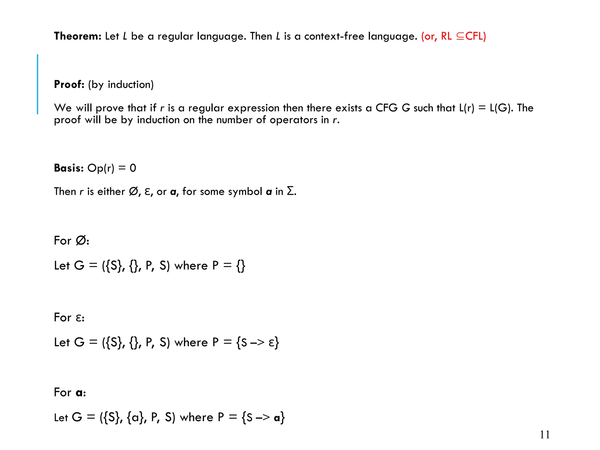 Theorem: Let L be a regular language. Then L is a context-free language. (or, RL CFL)
Proof: (by induction)
We will prove that if r is a regular expression then there exists a CFG G such that L(r) = L(G). The
proof will be by induction on the number of operators in r.
Basis: Op(r) = 0
Then r is either Ø, ε, or a, for some symbol a in .
Σ
For Ø:
Let G = ({S}, {}, P, S) where P = {}
For ε:
Let G = ({S}, {}, P, S) where P = {S –> ε}
For a:
Let G = ({S}, {a}, P, S) where P = {S –> a}
11
 