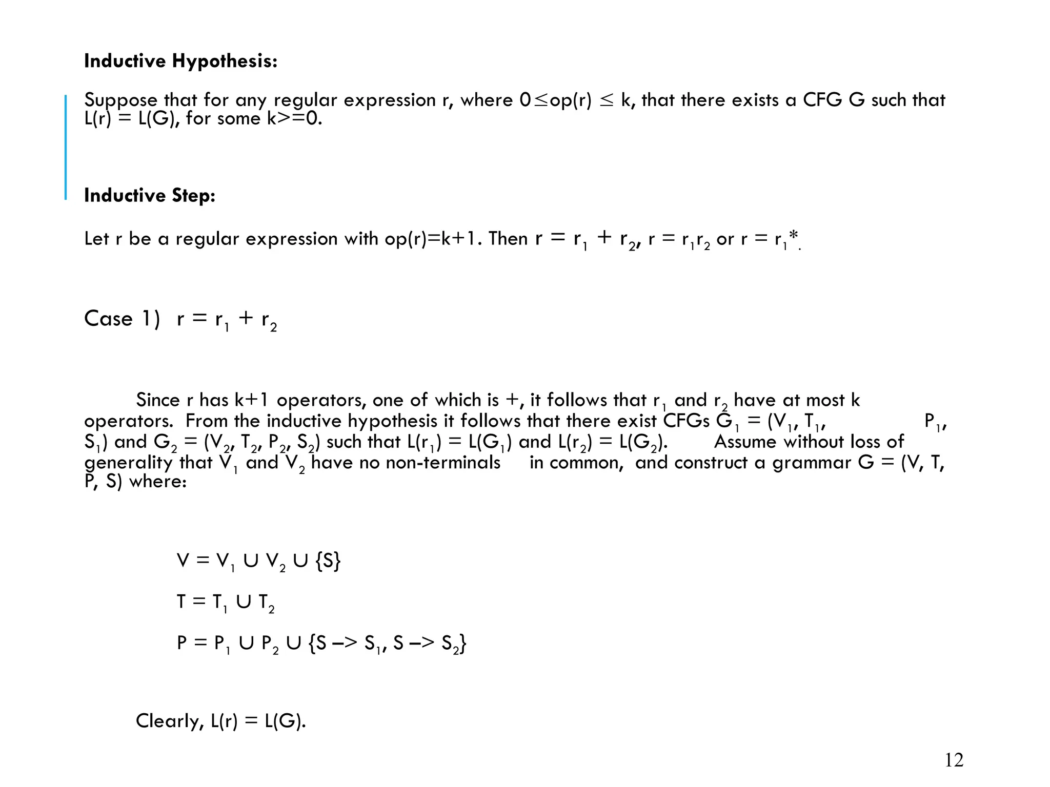 Inductive Hypothesis:
Suppose that for any regular expression r, where 0op(r)  k, that there exists a CFG G such that
L(r) = L(G), for some k>=0.
Inductive Step:
Let r be a regular expression with op(r)=k+1. Then r = r1 + r2, r = r1r2 or r = r1*.
Case 1) r = r1 + r2
Since r has k+1 operators, one of which is +, it follows that r1 and r2 have at most k
operators. From the inductive hypothesis it follows that there exist CFGs G1 = (V1, T1, P1,
S1) and G2 = (V2, T2, P2, S2) such that L(r1) = L(G1) and L(r2) = L(G2). Assume without loss of
generality that V1 and V2 have no non-terminals in common, and construct a grammar G = (V, T,
P, S) where:
V = V1  V2  {S}
T = T1  T2
P = P1  P2  {S –> S1, S –> S2}
Clearly, L(r) = L(G).
12
 