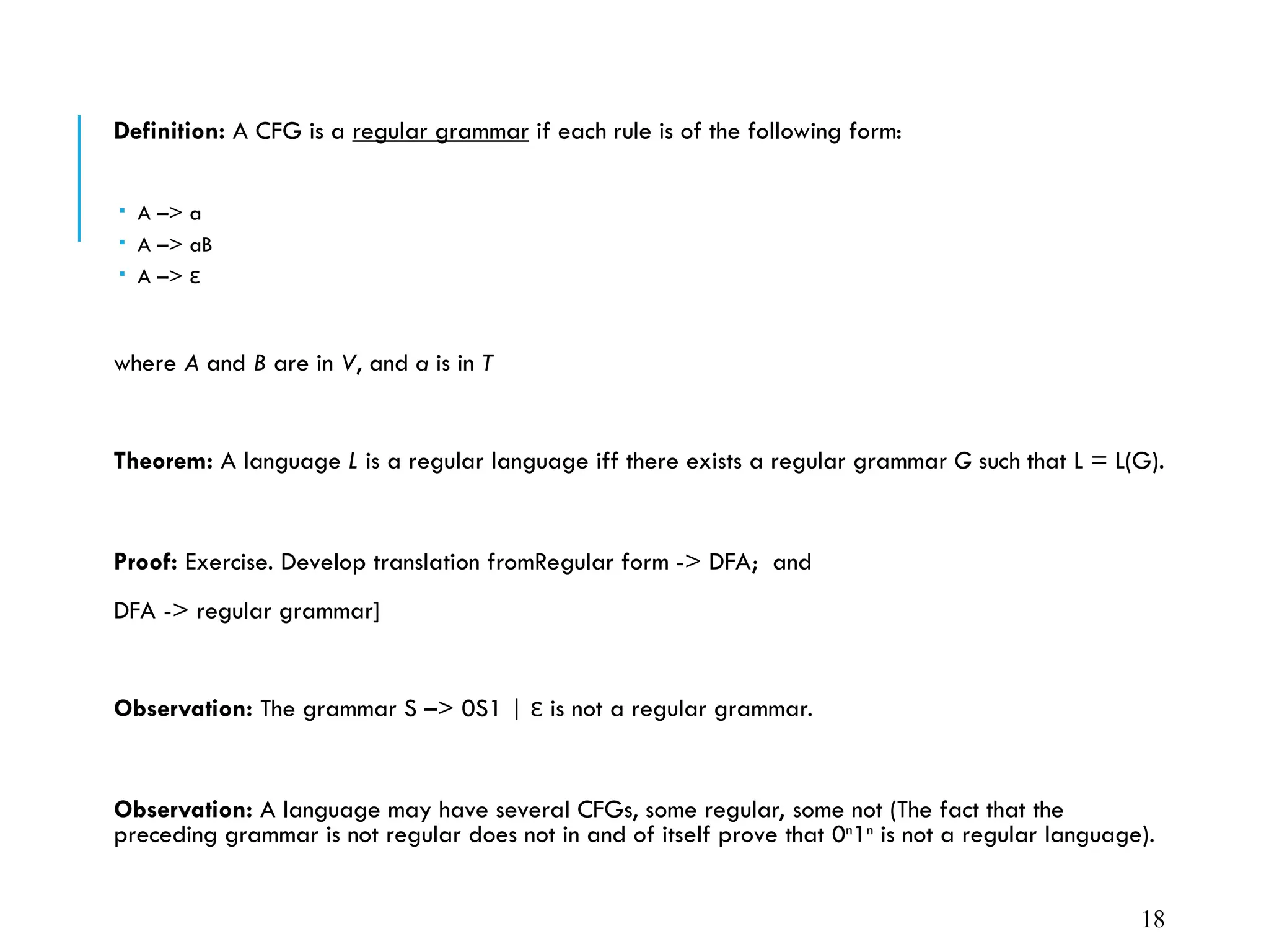 Definition: A CFG is a regular grammar if each rule is of the following form:
 A –> a
 A –> aB
 A –> ε
where A and B are in V, and a is in T
Theorem: A language L is a regular language iff there exists a regular grammar G such that L = L(G).
Proof: Exercise. Develop translation fromRegular form -> DFA; and

DFA -> regular grammar]
Observation: The grammar S –> 0S1 | is not a regular grammar.
ε
Observation: A language may have several CFGs, some regular, some not (The fact that the
preceding grammar is not regular does not in and of itself prove that 0n
1n
is not a regular language).
18
 