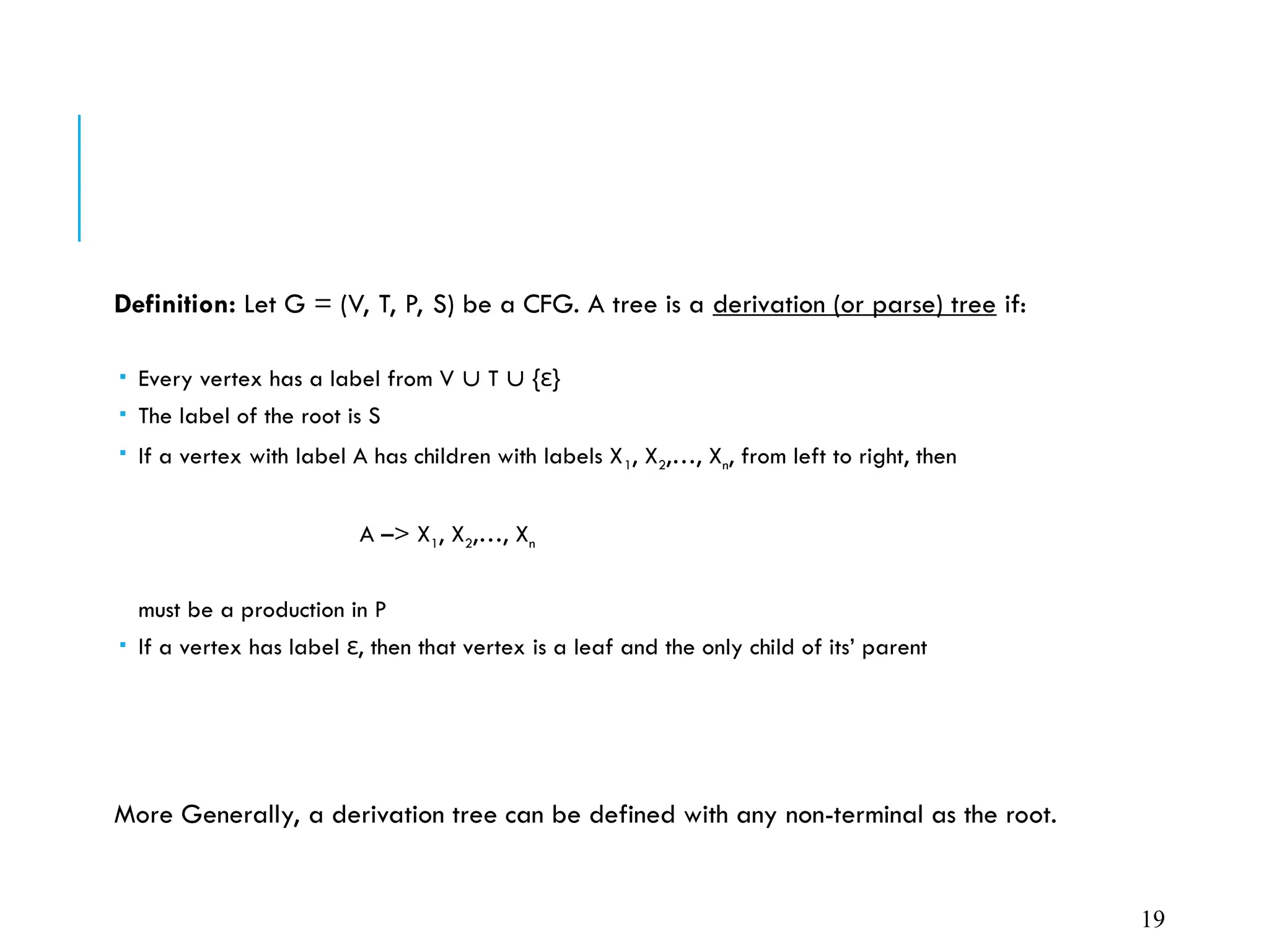 Definition: Let G = (V, T, P, S) be a CFG. A tree is a derivation (or parse) tree if:
 Every vertex has a label from V  T  { }
ε
 The label of the root is S
 If a vertex with label A has children with labels X1, X2,…, Xn, from left to right, then
A –> X1, X2,…, Xn
must be a production in P
 If a vertex has label , then that vertex is a leaf and the only child of its’ parent
ε
More Generally, a derivation tree can be defined with any non-terminal as the root.
19
 