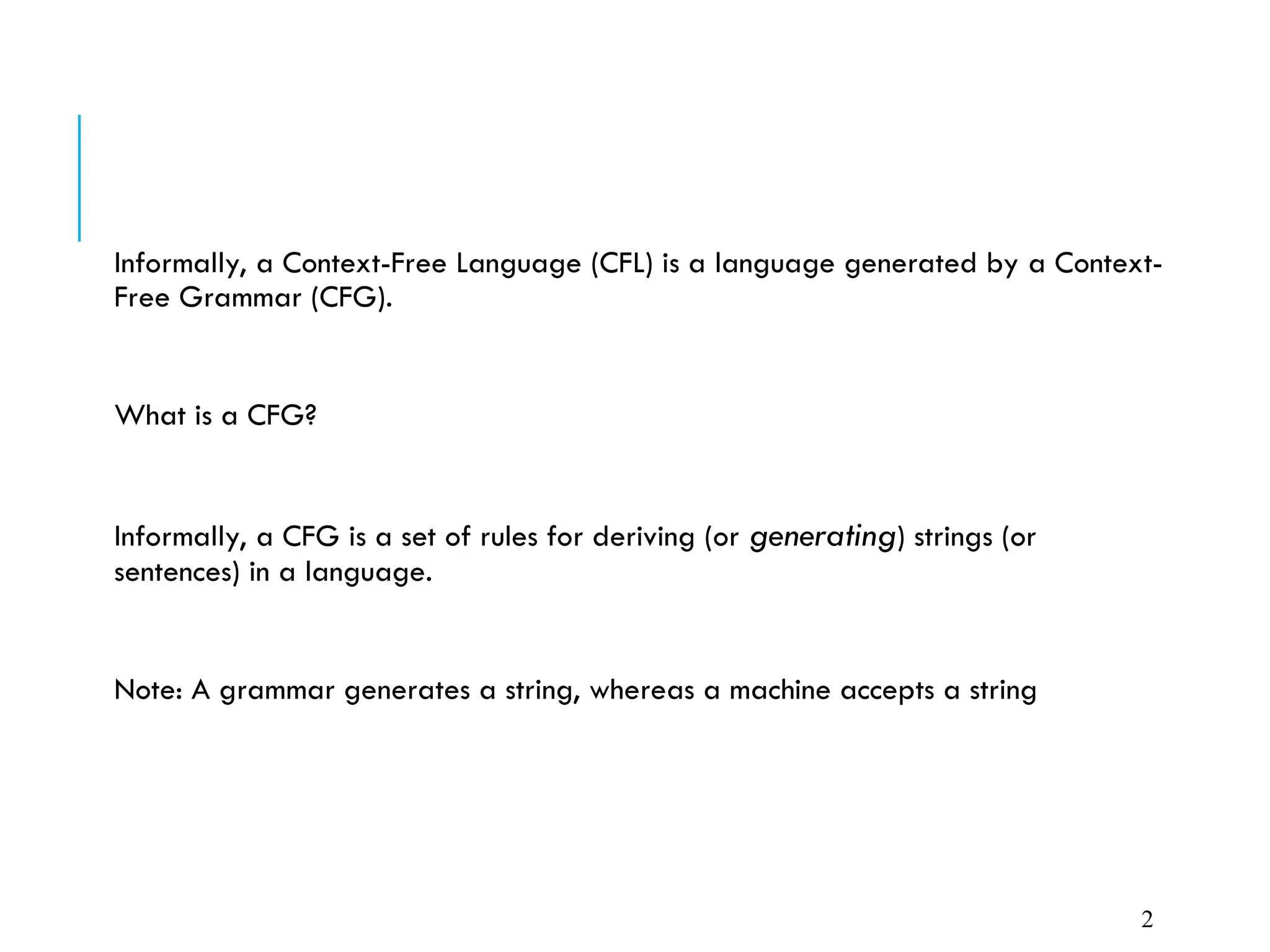 Informally, a Context-Free Language (CFL) is a language generated by a Context-
Free Grammar (CFG).
What is a CFG?
Informally, a CFG is a set of rules for deriving (or generating) strings (or
sentences) in a language.
Note: A grammar generates a string, whereas a machine accepts a string
2
 
