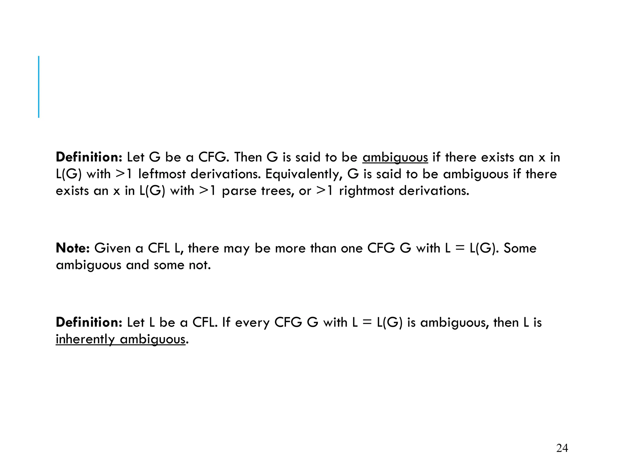 Definition: Let G be a CFG. Then G is said to be ambiguous if there exists an x in
L(G) with >1 leftmost derivations. Equivalently, G is said to be ambiguous if there
exists an x in L(G) with >1 parse trees, or >1 rightmost derivations.
Note: Given a CFL L, there may be more than one CFG G with L = L(G). Some
ambiguous and some not.
Definition: Let L be a CFL. If every CFG G with L = L(G) is ambiguous, then L is
inherently ambiguous.
24
 
