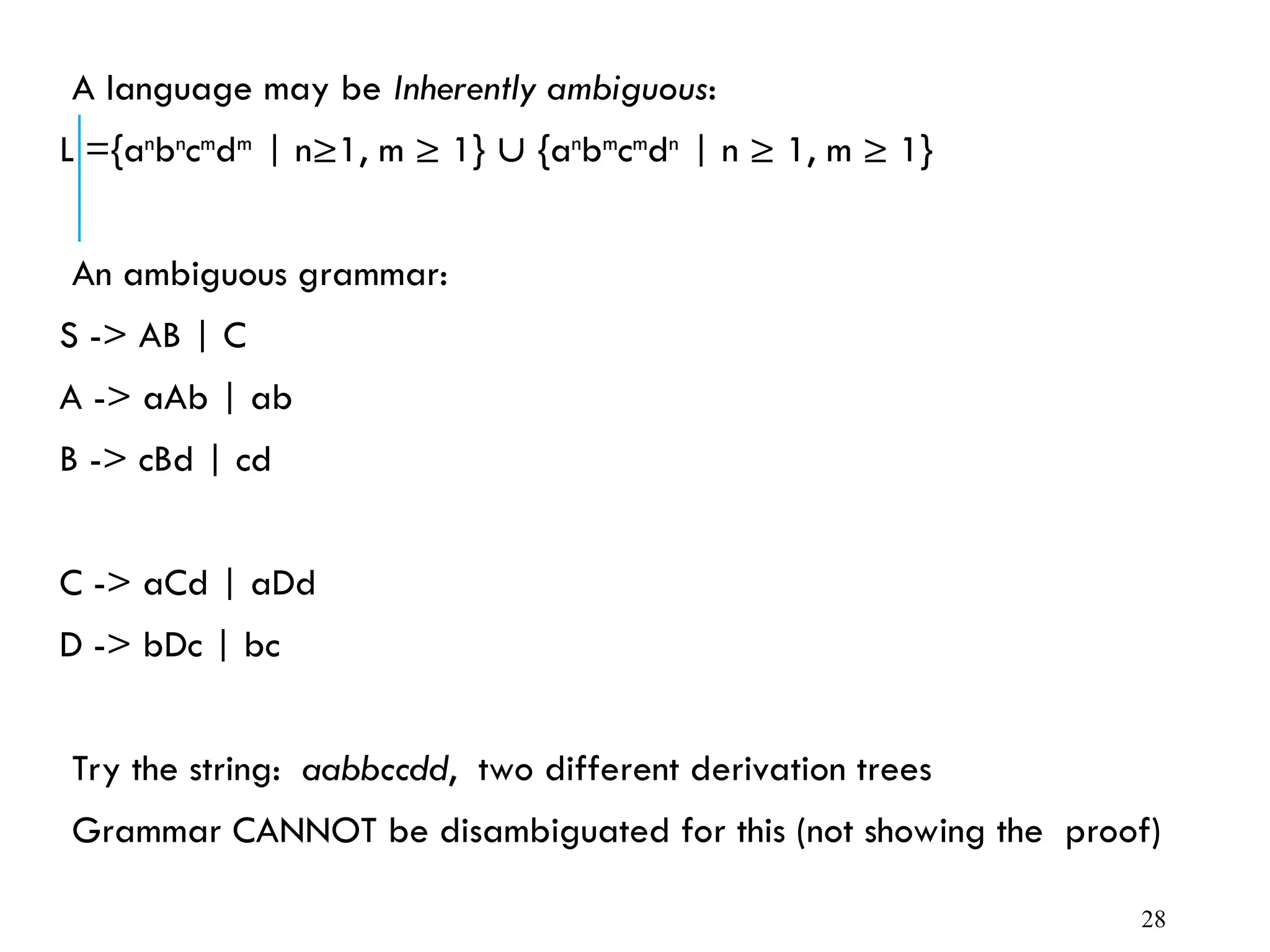 A language may be Inherently ambiguous:
L ={an
bn
cm
dm
| n≥1, m ≥ 1}  {an
bm
cm
dn
| n ≥ 1, m ≥ 1}
An ambiguous grammar:
S -> AB | C
A -> aAb | ab
B -> cBd | cd
C -> aCd | aDd
D -> bDc | bc
Try the string: aabbccdd, two different derivation trees
Grammar CANNOT be disambiguated for this (not showing the proof)
28
 