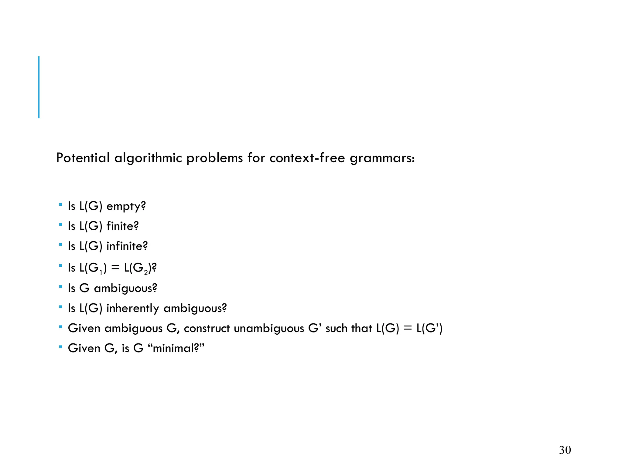 Potential algorithmic problems for context-free grammars:
 Is L(G) empty?
 Is L(G) finite?
 Is L(G) infinite?
 Is L(G1) = L(G2)?
 Is G ambiguous?
 Is L(G) inherently ambiguous?
 Given ambiguous G, construct unambiguous G’ such that L(G) = L(G’)
 Given G, is G “minimal?”
30
 
