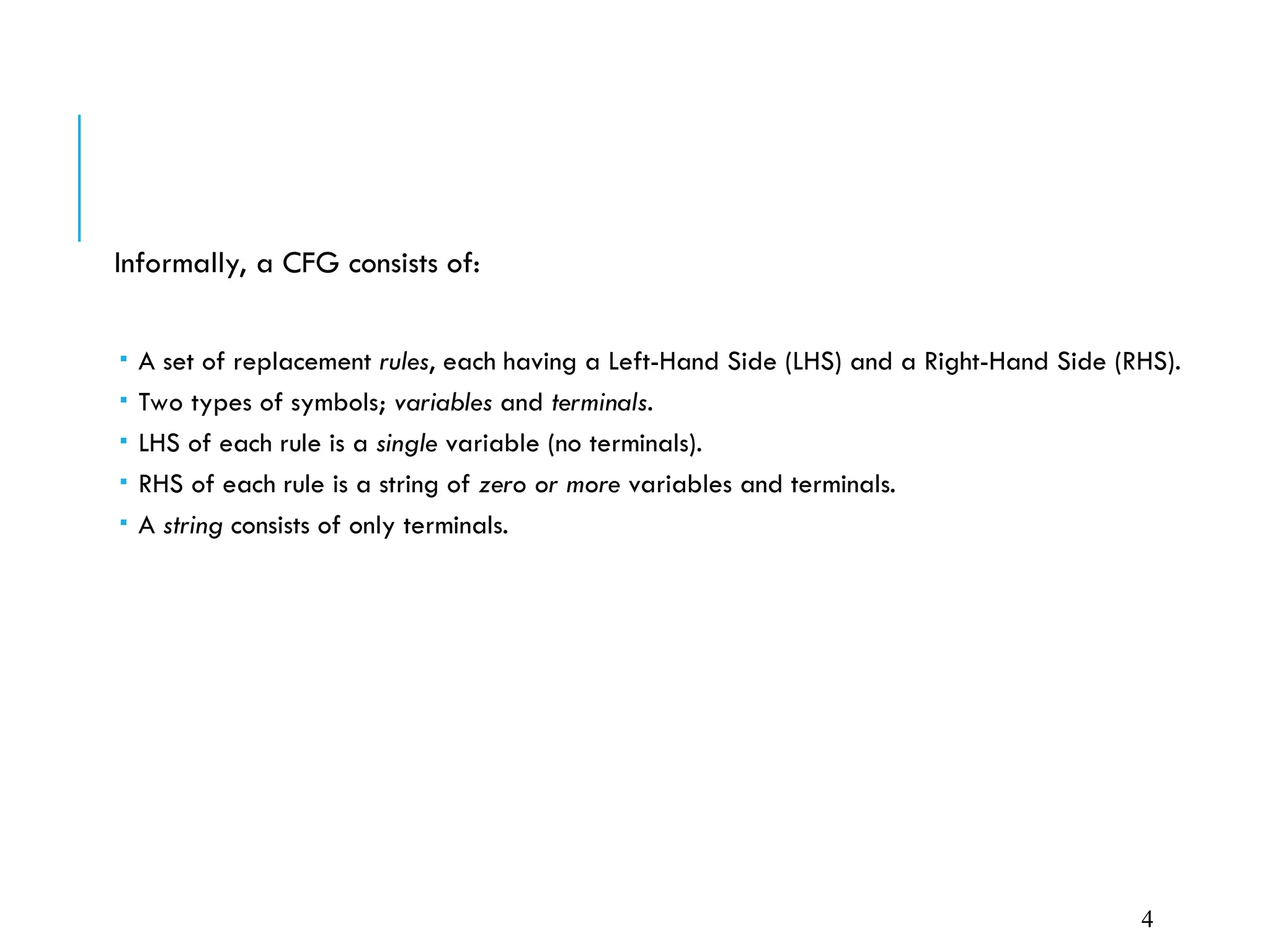 Informally, a CFG consists of:
 A set of replacement rules, each having a Left-Hand Side (LHS) and a Right-Hand Side (RHS).
 Two types of symbols; variables and terminals.
 LHS of each rule is a single variable (no terminals).
 RHS of each rule is a string of zero or more variables and terminals.
 A string consists of only terminals.
4
 