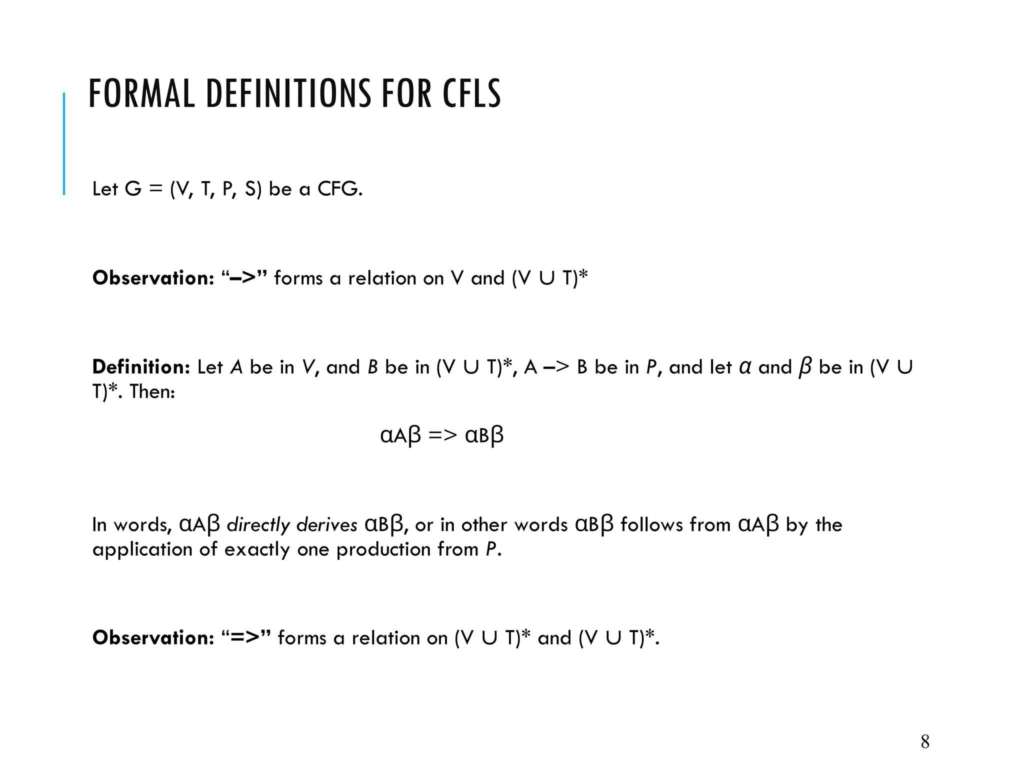 FORMAL DEFINITIONS FOR CFLS
Let G = (V, T, P, S) be a CFG.
Observation: “–>” forms a relation on V and (V  T)*
Definition: Let A be in V, and B be in (V  T)*, A –> B be in P, and let α and β be in (V 
T)*. Then:
A => B
α β α β
In words, A
α β directly derives B , or in other words B follows from A by the
α β α β α β
application of exactly one production from P.
Observation: “=>” forms a relation on (V  T)* and (V  T)*.
8
 