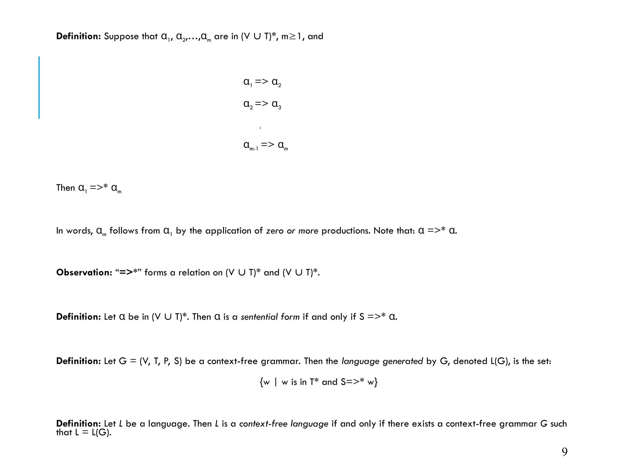 Definition: Suppose that α1, α2,…,αm are in (V  T)*, m1, and
α1 => α2
α2 => α3
:
αm-1 => αm
Then α1 =>* αm
In words, αm follows from α1 by the application of zero or more productions. Note that: =>* .
α α
Observation: “=>*” forms a relation on (V  T)* and (V  T)*.
Definition: Let be in (V
α  T)*. Then is a
α sentential form if and only if S =>* .
α
Definition: Let G = (V, T, P, S) be a context-free grammar. Then the language generated by G, denoted L(G), is the set:
{w | w is in T* and S=>* w}
Definition: Let L be a language. Then L is a context-free language if and only if there exists a context-free grammar G such
that L = L(G).
9
 