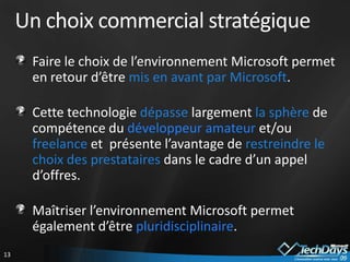 Un choix commercial stratégique
      Faire le choix de l’environnement Microsoft permet
      en retour d’être mis en avant par Microsoft.

      Cette technologie dépasse largement la sphère de
      compétence du développeur amateur et/ou
      freelance et présente l’avantage de restreindre le
      choix des prestataires dans le cadre d’un appel
      d’offres.

      Maîtriser l’environnement Microsoft permet
      également d’être pluridisciplinaire.
13
 
