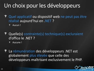 Un choix pour les développeurs
      Quel applicatif ou dispositif web ne peut pas être
      réalisé aujourd’hui en .NET ?
        Aucun !


      Quelle(s) contrainte(s) technique(s) excluraient
      d’office le .NET ?
        Aucune !


      La rémunération des développeurs .NET est
      globalement plus élevée que celle des
      développeurs maîtrisant exclusivement le PHP.

15
 
