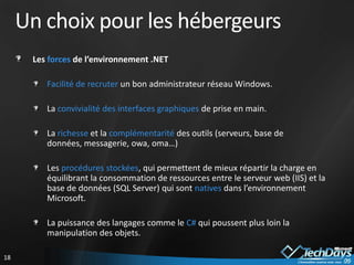 Un choix pour les hébergeurs
      Les forces de l’environnement .NET

         Facilité de recruter un bon administrateur réseau Windows.

         La convivialité des interfaces graphiques de prise en main.

         La richesse et la complémentarité des outils (serveurs, base de
         données, messagerie, owa, oma…)

         Les procédures stockées, qui permettent de mieux répartir la charge en
         équilibrant la consommation de ressources entre le serveur web (IIS) et la
         base de données (SQL Server) qui sont natives dans l’environnement
         Microsoft.

         La puissance des langages comme le C# qui poussent plus loin la
         manipulation des objets.

18
 