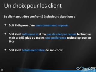 Un choix pour les client
     Le client peut être confronté à plusieurs situations :

        Soit il dispose d’un environnement imposé

        Soit il est influencé et il n’a pas de réel pré requis technique
        mais a déjà plus ou moins une préférence technologique en
        tête

        Soit il est totalement libre de son choix




20
 