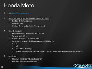 Honda Moto
      Url : http://moto.honda.fr

      Démo de l’interface d’administration (Middle Office) :
         Gestion de l’arborescence
         Drag and drop
         Gestion des focus (online/offline groupés)

      Fiche technique :
           Environnement : Framework .NET « 3.5 »
           Serveur web : IIS 6
           Base de données : SQL Server 2005
           Serveurs : 4 serveurs dédiés sur Windows 2003 Server
               IIS
               SQL
               Répartition de charge
               Serveur de streaming vidéo (Windows 2003 Server et Flash Media Interactive Server 3)

      Résultats :
          Plusieurs millions d’internautes par an
          Plus de 5 millions de vidéos lues

24
 