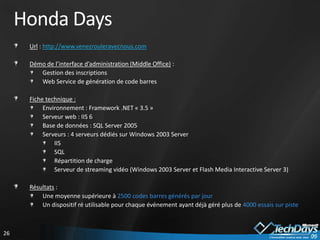 Honda Days
      Url : http://www.venezrouleravecnous.com

      Démo de l’interface d’administration (Middle Office) :
         Gestion des inscriptions
         Web Service de génération de code barres

      Fiche technique :
           Environnement : Framework .NET « 3.5 »
           Serveur web : IIS 6
           Base de données : SQL Server 2005
           Serveurs : 4 serveurs dédiés sur Windows 2003 Server
               IIS
               SQL
               Répartition de charge
               Serveur de streaming vidéo (Windows 2003 Server et Flash Media Interactive Server 3)

      Résultats :
          Une moyenne supérieure à 2500 codes barres générés par jour
          Un dispositif ré utilisable pour chaque événement ayant déjà géré plus de 4000 essais sur piste



26
 