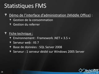 Statistiques FMS
      Démo de l’interface d’administration (Middle Office) :
        Gestion de la consommation
        Gestion du referrer

      Fiche technique :
         Environnement : Framework .NET « 3.5 »
         Serveur web : IIS 7
         Base de données : SQL Server 2008
         Serveur : 1 serveur dédié sur Windows 2005 Server




28
 