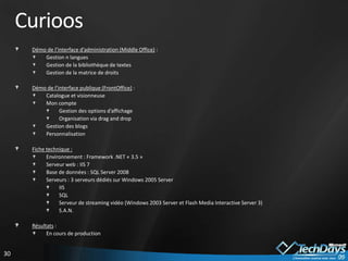 Curioos
      Démo de l’interface d’administration (Middle Office) :
          Gestion n langues
          Gestion de la bibliothèque de textes
          Gestion de la matrice de droits

      Démo de l’interface publique (FrontOffice) :
          Catalogue et visionneuse
          Mon compte
                 Gestion des options d’affichage
                 Organisation via drag and drop
          Gestion des blogs
          Personnalisation

      Fiche technique :
            Environnement : Framework .NET « 3.5 »
            Serveur web : IIS 7
            Base de données : SQL Server 2008
            Serveurs : 3 serveurs dédiés sur Windows 2005 Server
                 IIS
                 SQL
                 Serveur de streaming vidéo (Windows 2003 Server et Flash Media Interactive Server 3)
                 S.A.N.

      Résultats :
            En cours de production


30
 