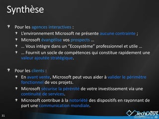 Synthèse
      Pour les agences interactives :
         L’environnement Microsoft ne présente aucune contrainte ;
         Microsoft évangélise vos prospects …
         … Vous intègre dans un “Ecosystème” professionnel et utile …
         … Fournit un socle de compétences qui constitue rapidement une
         valeur ajoutée stratégique.

      Pour les clients :
         En avant vente, Microsoft peut vous aider à valider le périmètre
         fonctionnel de vos projets.
         Microsoft sécurise la pérénité de votre investissement via une
         continuité de services.
         Microsoft contribue à la notoriété des dispositifs en rayonnant de
         part une communication mondiale.
31
 