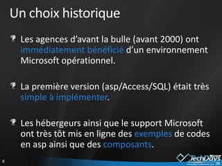 Un choix historique
     Les agences d’avant la bulle (avant 2000) ont
     immédiatement bénéficié d’un environnement
     Microsoft opérationnel.

     La première version (asp/Access/SQL) était très
     simple à implémenter.

     Les hébergeurs ainsi que le support Microsoft
     ont très tôt mis en ligne des exemples de codes
     en asp ainsi que des composants.
8
 