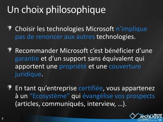 Un choix philosophique
     Choisir les technologies Microsoft n’implique
     pas de renoncer aux autres technologies.
     Recommander Microsoft c’est bénéficier d’une
     garantie et d’un support sans équivalent qui
     apportent une propriété et une couverture
     juridique.
     En tant qu’entreprise certifiée, vous appartenez
     à un “Ecosystème” qui évangélise vos prospects
     (articles, communiqués, interview, …).
9
 