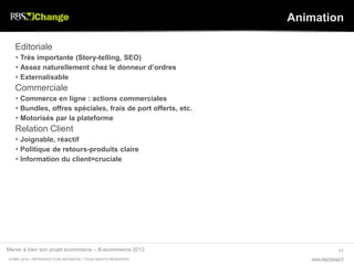 Animation

   Editoriale
    Très importante (Story-telling, SEO)
    Assez naturellement chez le donneur d’ordres
    Externalisable
   Commerciale
    Commerce en ligne : actions commerciales
    Bundles, offres spéciales, frais de port offerts, etc.
    Motorisés par la plateforme
   Relation Client
    Joignable, réactif
    Politique de retours-produits claire
    Information du client=cruciale




Mener à bien son projet ecommerce – B-ecommerce 2012                          11
© RBS 2012 • REPRODUCTION INTERDITE • TOUS DROITS RESERVÉS       www.rbschange.fr
 