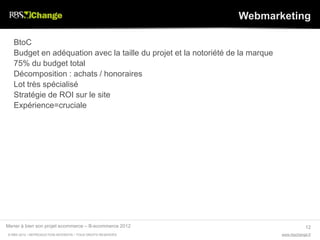 Webmarketing

   BtoC
   Budget en adéquation avec la taille du projet et la notoriété de la marque
   75% du budget total
   Décomposition : achats / honoraires
   Lot très spécialisé
   Stratégie de ROI sur le site
   Expérience=cruciale




Mener à bien son projet ecommerce – B-ecommerce 2012                                         12
© RBS 2012 • REPRODUCTION INTERDITE • TOUS DROITS RESERVÉS                      www.rbschange.fr
 