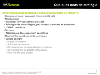 Quelques mots de stratégie

STRATÉGIE/BUSINESS-MODEL POUR LES CRÉATEURS DE PROJETS
 •Biens ou services : avantages concurrentiels forts
 •Marchandises
 • Minimiser l’investissement en stock
 • Privilégier les objets légers, peu couteux à stocker et à expédier
 • L’idéal : une niche
 •Services
 • Attention au développement spécifique
 •Minimiser les investissements techniques
 • Vendre en ligne
   • Places de marché
   • Solutions clés en main
   • Développement de sites à budgets modérés
   • Développement de projets conséquents
   • Pour les très gros projets




                                                                                               2
Mener à bien son projet ecommerce – B-ecommerce 2012
© RBS 2012 • REPRODUCTION INTERDITE • TOUS DROITS RESERVÉS                       www.rbschange.fr
 