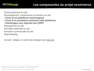 Les composantes du projet ecommerce

   Charte graphique du site
   Développement, maintenance et évolution du site
    Choix d’une plateforme technologique
    Choix d’un prestataire maitrisant cette plateforme
    Interfaçages avec logiciels tiers (ERP)
   Hébergement du site
   Animation éditoriale du site
   Animation commerciale du site
   Webmarketing

   Conseil : rédiger un cahier des charges avec des lots




Mener à bien son projet ecommerce – B-ecommerce 2012                                               5
© RBS 2012 • REPRODUCTION INTERDITE • TOUS DROITS RESERVÉS                           www.rbschange.fr
 