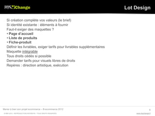 Lot Design

   Si création complète vos valeurs (le brief)
   Si identité existante : éléments à fournir
   Faut-il exiger des maquettes ?
    Page d’accueil
    Liste de produits
    Fiche-produit
   Définir les livrables, exiger tarifs pour livrables supplémentaires
   Maquette intégrable
   Tous droits cédés si possible
   Demander tarifs pour visuels libres de droits
   Repères : direction artistique, exécution




Mener à bien son projet ecommerce – B-ecommerce 2012                                       6
© RBS 2012 • REPRODUCTION INTERDITE • TOUS DROITS RESERVÉS                   www.rbschange.fr
 